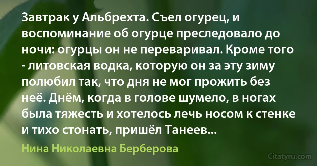 Завтрак у Альбрехта. Съел огурец, и воспоминание об огурце преследовало до ночи: огурцы он не переваривал. Кроме того - литовская водка, которую он за эту зиму полюбил так, что дня не мог прожить без неё. Днём, когда в голове шумело, в ногах была тяжесть и хотелось лечь носом к стенке и тихо стонать, пришёл Танеев... (Нина Николаевна Берберова)