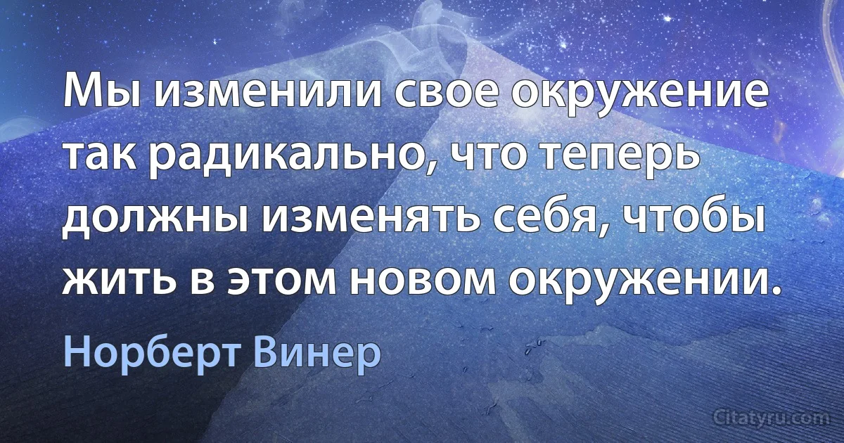 Мы изменили свое окружение так радикально, что теперь должны изменять себя, чтобы жить в этом новом окружении. (Норберт Винер)