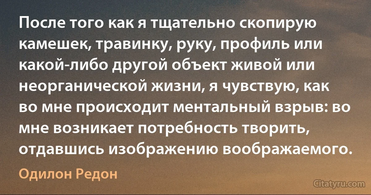 После того как я тщательно скопирую камешек, травинку, руку, профиль или какой-либо другой объект живой или неорганической жизни, я чувствую, как во мне происходит ментальный взрыв: во мне возникает потребность творить, отдавшись изображению воображаемого. (Одилон Редон)