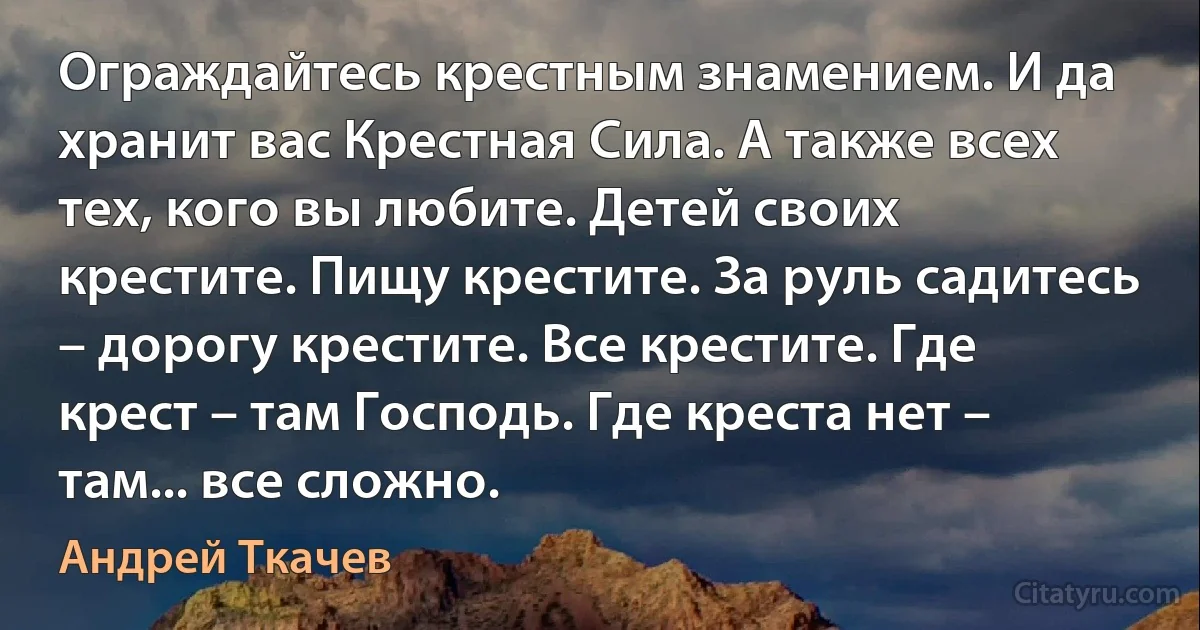 Ограждайтесь крестным знамением. И да хранит вас Крестная Сила. А также всех тех, кого вы любите. Детей своих крестите. Пищу крестите. За руль садитесь – дорогу крестите. Все крестите. Где крест – там Господь. Где креста нет – там... все сложно. (Андрей Ткачев)