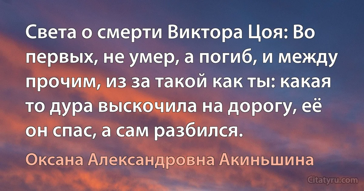 Света о смерти Виктора Цоя: Во первых, не умер, а погиб, и между прочим, из за такой как ты: какая то дура выскочила на дорогу, её он спас, а сам разбился. (Оксана Александровна Акиньшина)