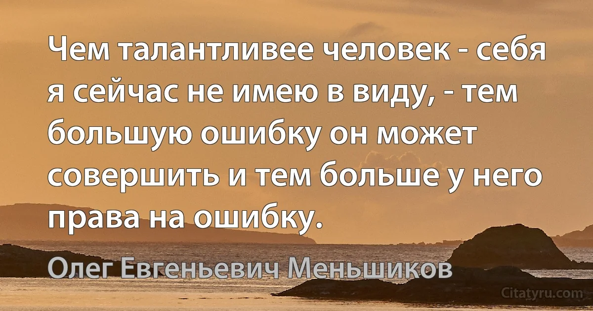 Чем талантливее человек - себя я сейчас не имею в виду, - тем большую ошибку он может совершить и тем больше у него права на ошибку. (Олег Евгеньевич Меньшиков)