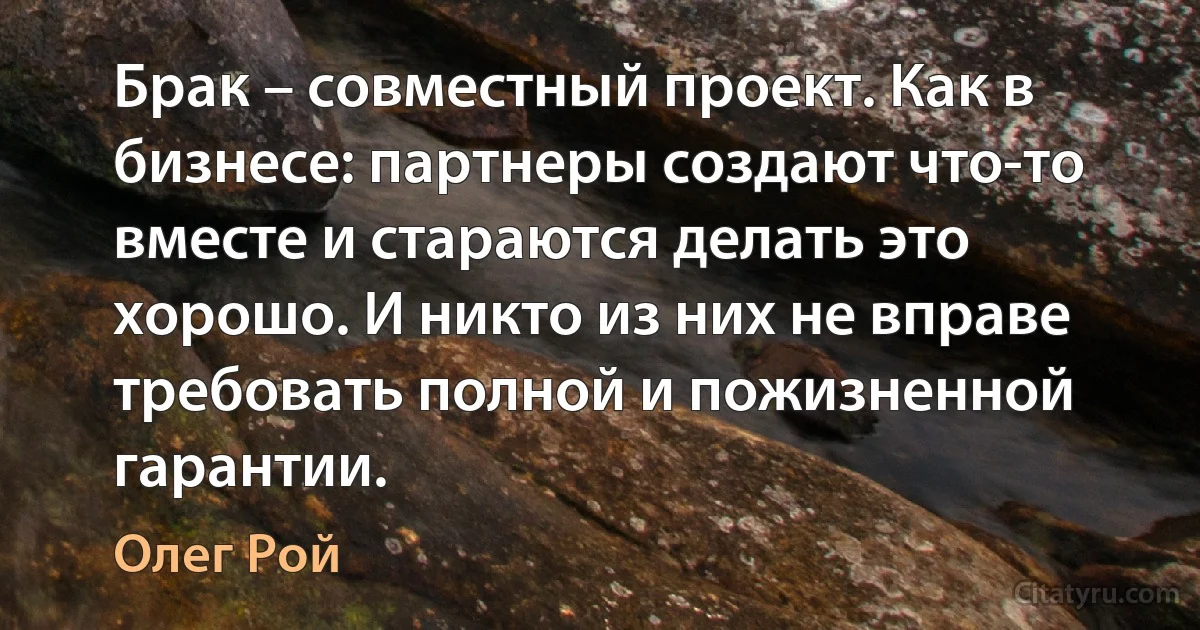 Брак – совместный проект. Как в бизнесе: партнеры создают что-то вместе и стараются делать это хорошо. И никто из них не вправе требовать полной и пожизненной гарантии. (Олег Рой)