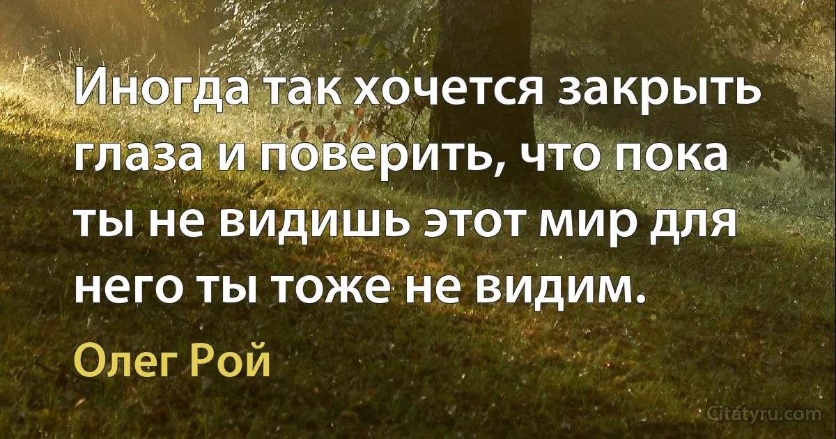 Иногда так хочется закрыть глаза и поверить, что пока ты не видишь этот мир для него ты тоже не видим. (Олег Рой)