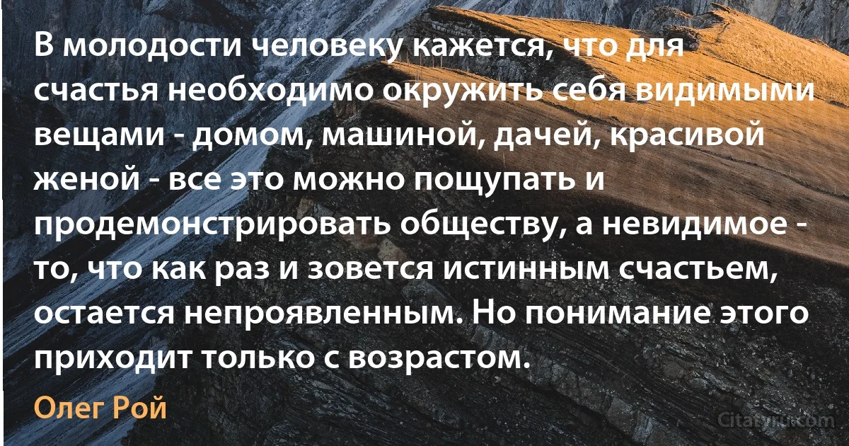 В молодости человеку кажется, что для счастья необходимо окружить себя видимыми вещами - домом, машиной, дачей, красивой женой - все это можно пощупать и продемонстрировать обществу, а невидимое - то, что как раз и зовется истинным счастьем, остается непроявленным. Но понимание этого приходит только с возрастом. (Олег Рой)