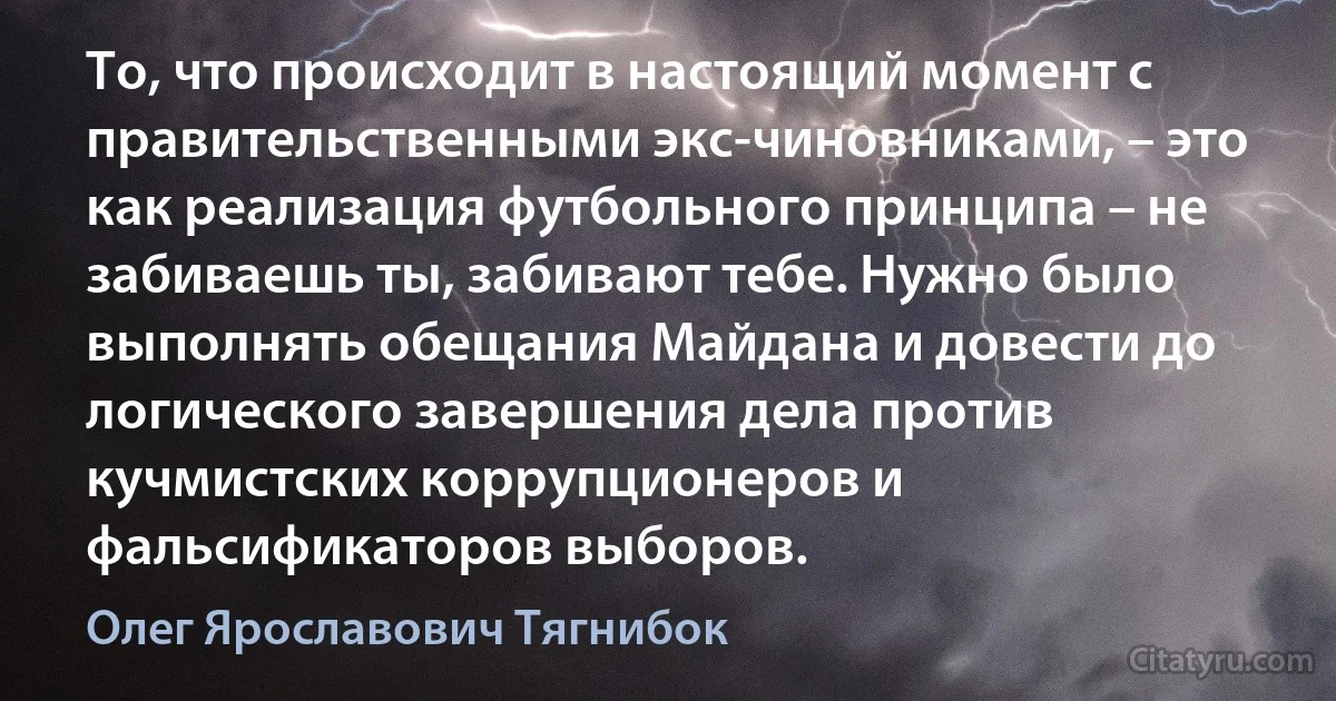 То, что происходит в настоящий момент с правительственными экс-чиновниками, – это как реализация футбольного принципа – не забиваешь ты, забивают тебе. Нужно было выполнять обещания Майдана и довести до логического завершения дела против кучмистских коррупционеров и фальсификаторов выборов. (Олег Ярославович Тягнибок)