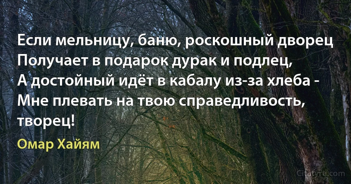 Если мельницу, баню, роскошный дворец
Получает в подарок дурак и подлец,
А достойный идёт в кабалу из-за хлеба -
Мне плевать на твою справедливость, творец! (Омар Хайям)