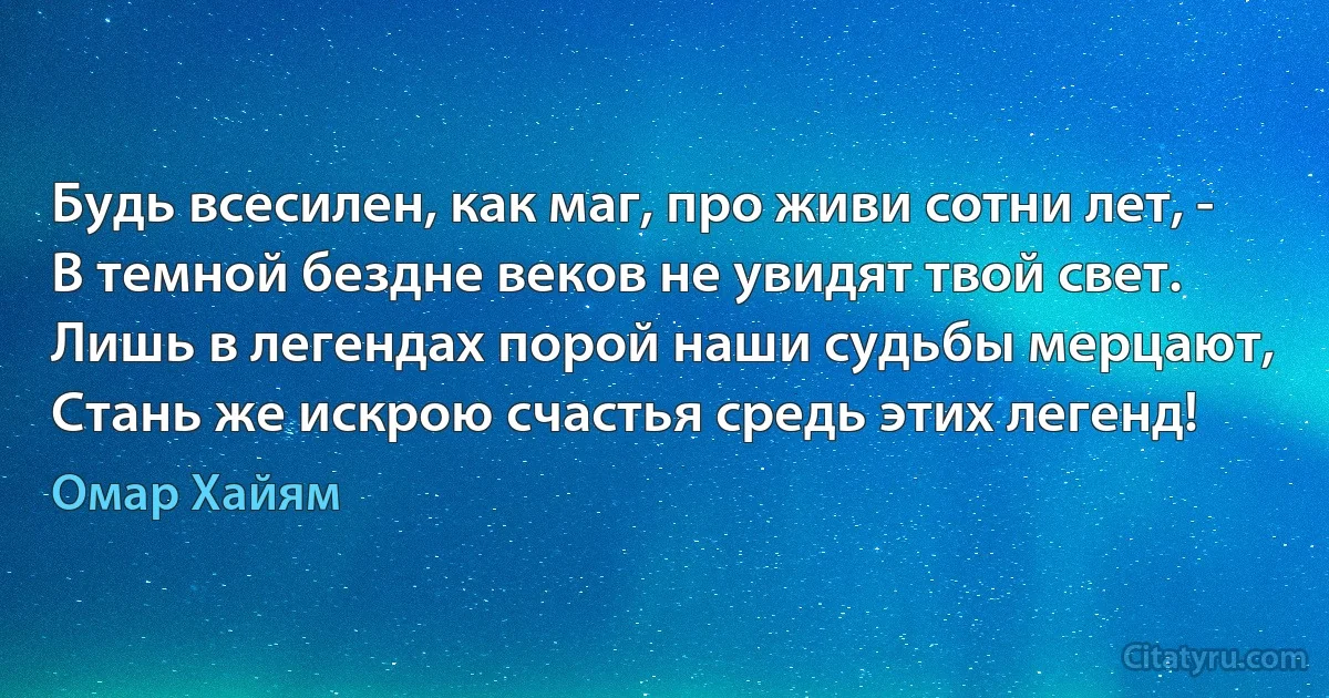 Будь всесилен, как маг, про живи сотни лет, -
В темной бездне веков не увидят твой свет.
Лишь в легендах порой наши судьбы мерцают,
Стань же искрою счастья средь этих легенд! (Омар Хайям)