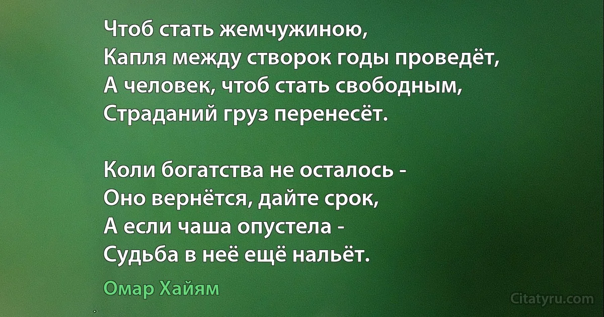 Чтоб стать жемчужиною, 
Капля между створок годы проведёт,
А человек, чтоб стать свободным,
Страданий груз перенесёт. 

Коли богатства не осталось - 
Оно вернётся, дайте срок,
А если чаша опустела - 
Судьба в неё ещё нальёт. (Омар Хайям)