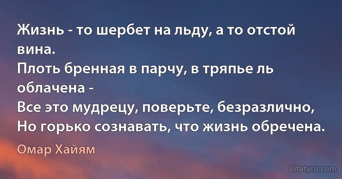 Жизнь - то шербет на льду, а то отстой вина.
Плоть бренная в парчу, в тряпье ль облачена -
Все это мудрецу, поверьте, безразлично,
Но горько сознавать, что жизнь обречена. (Омар Хайям)