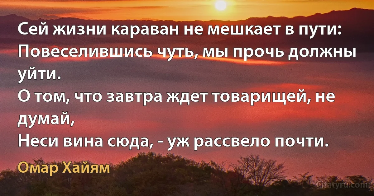 Сей жизни караван не мешкает в пути:
Повеселившись чуть, мы прочь должны уйти.
О том, что завтра ждет товарищей, не думай,
Неси вина сюда, - уж рассвело почти. (Омар Хайям)