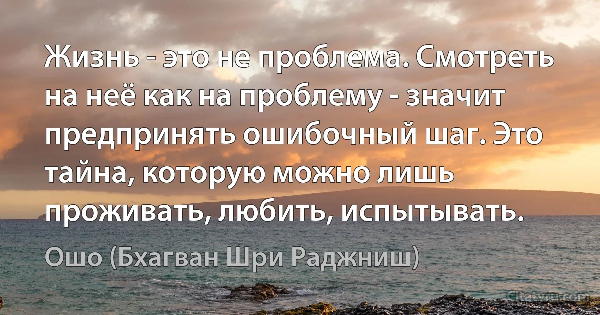 Жизнь - это не проблема. Смотреть на неё как на проблему - значит предпринять ошибочный шаг. Это тайна, которую можно лишь проживать, любить, испытывать. (Ошо (Бхагван Шри Раджниш))