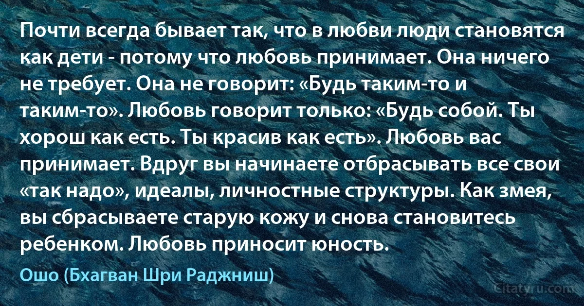 Почти всегда бывает так, что в любви люди становятся как дети - потому что любовь принимает. Она ничего не требует. Она не говорит: «Будь таким-то и таким-то». Любовь говорит только: «Будь собой. Ты хорош как есть. Ты красив как есть». Любовь вас принимает. Вдруг вы начинаете отбрасывать все свои «так надо», идеалы, личностные структуры. Как змея, вы сбрасываете старую кожу и снова становитесь ребенком. Любовь приносит юность. (Ошо (Бхагван Шри Раджниш))