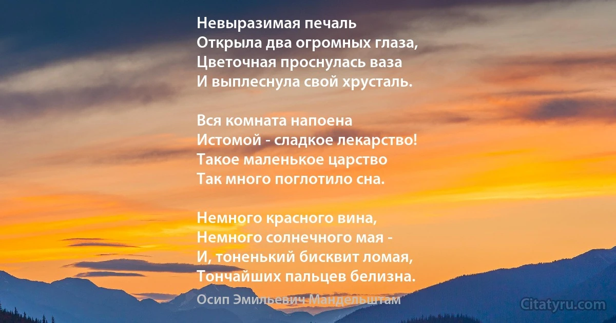 Невыразимая печаль 
Открыла два огромных глаза,
Цветочная проснулась ваза 
И выплеснула свой хрусталь. 

Вся комната напоена 
Истомой - сладкое лекарство! 
Такое маленькое царство 
Так много поглотило сна. 

Немного красного вина, 
Немного солнечного мая - 
И, тоненький бисквит ломая, 
Тончайших пальцев белизна. (Осип Эмильевич Мандельштам)