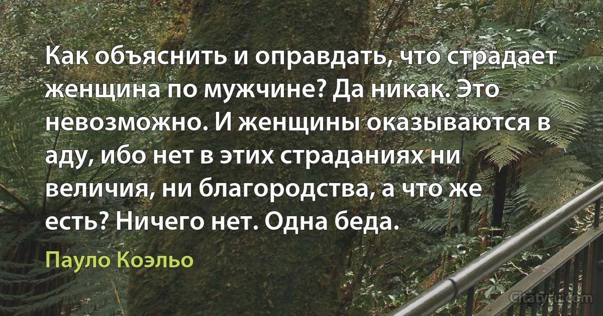 Как объяснить и оправдать, что страдает женщина по мужчине? Да никак. Это невозможно. И женщины оказываются в аду, ибо нет в этих страданиях ни величия, ни благородства, а что же есть? Ничего нет. Одна беда. (Пауло Коэльо)