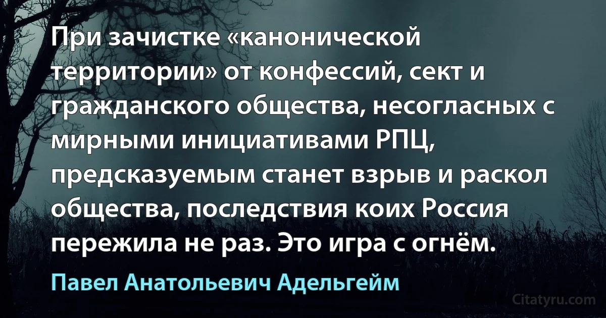 При зачистке «канонической территории» от конфессий, сект и гражданского общества, несогласных с мирными инициативами РПЦ, предсказуемым станет взрыв и раскол общества, последствия коих Россия пережила не раз. Это игра с огнём. (Павел Анатольевич Адельгейм)