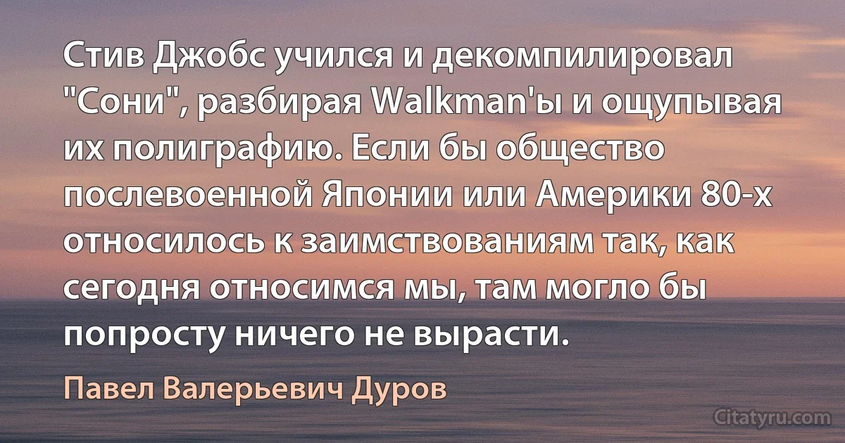 Стив Джобс учился и декомпилировал "Сони", разбирая Walkman'ы и ощупывая их полиграфию. Если бы общество послевоенной Японии или Америки 80-х относилось к заимствованиям так, как сегодня относимся мы, там могло бы попросту ничего не вырасти. (Павел Валерьевич Дуров)