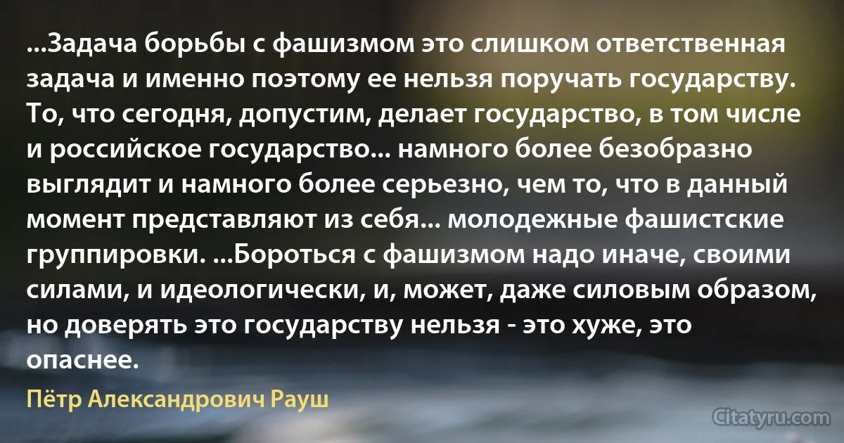 ...Задача борьбы с фашизмом это слишком ответственная задача и именно поэтому ее нельзя поручать государству. То, что сегодня, допустим, делает государство, в том числе и российское государство... намного более безобразно выглядит и намного более серьезно, чем то, что в данный момент представляют из себя... молодежные фашистские группировки. ...Бороться с фашизмом надо иначе, своими силами, и идеологически, и, может, даже силовым образом, но доверять это государству нельзя - это хуже, это опаснее. (Пётр Александрович Рауш)