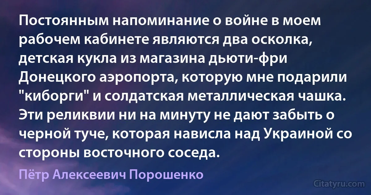 Постоянным напоминание о войне в моем рабочем кабинете являются два осколка, детская кукла из магазина дьюти-фри Донецкого аэропорта, которую мне подарили "киборги" и солдатская металлическая чашка. Эти реликвии ни на минуту не дают забыть о черной туче, которая нависла над Украиной со стороны восточного соседа. (Пётр Алексеевич Порошенко)