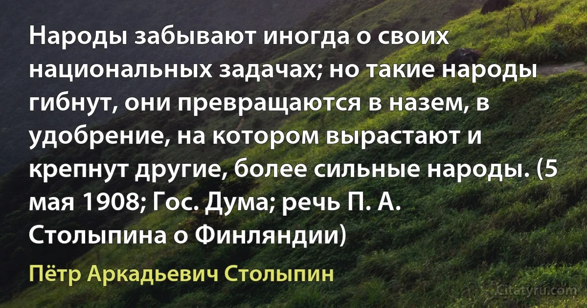 Народы забывают иногда о своих национальных задачах; но такие народы гибнут, они превращаются в назем, в удобрение, на котором вырастают и крепнут другие, более сильные народы. (5 мая 1908; Гос. Дума; речь П. А. Столыпина о Финляндии) (Пётр Аркадьевич Столыпин)