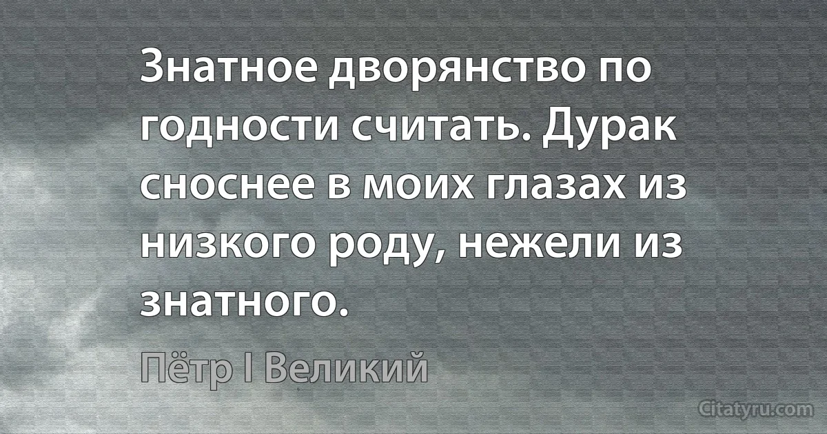 Знатное дворянство по годности считать. Дурак сноснее в моих глазах из низкого роду, нежели из знатного. (Пётр I Великий)