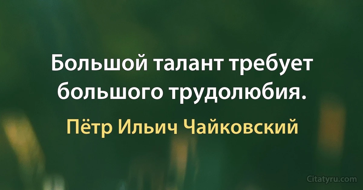 Большой талант требует большого трудолюбия. (Пётр Ильич Чайковский)