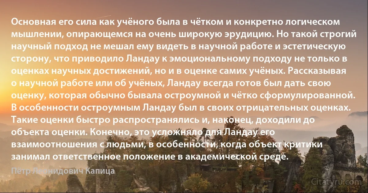 Основная его сила как учёного была в чётком и конкретно логическом мышлении, опирающемся на очень широкую эрудицию. Но такой строгий научный подход не мешал ему видеть в научной работе и эстетическую сторону, что приводило Ландау к эмоциональному подходу не только в оценках научных достижений, но и в оценке самих учёных. Рассказывая о научной работе или об учёных, Ландау всегда готов был дать свою оценку, которая обычно бывала остроумной и чётко сформулированной. В особенности остроумным Ландау был в своих отрицательных оценках. Такие оценки быстро распространялись и, наконец, доходили до объекта оценки. Конечно, это усложняло для Ландау его взаимоотношения с людьми, в особенности, когда объект критики занимал ответственное положение в академической среде. (Пётр Леонидович Капица)