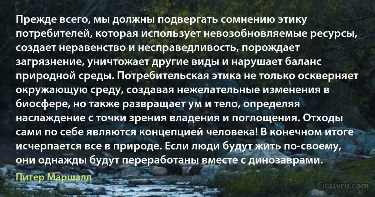 Прежде всего, мы должны подвергать сомнению этику потребителей, которая использует невозобновляемые ресурсы, создает неравенство и несправедливость, порождает загрязнение, уничтожает другие виды и нарушает баланс природной среды. Потребительская этика не только оскверняет окружающую среду, создавая нежелательные изменения в биосфере, но также развращает ум и тело, определяя наслаждение с точки зрения владения и поглощения. Отходы сами по себе являются концепцией человека! В конечном итоге исчерпается все в природе. Если люди будут жить по-своему, они однажды будут переработаны вместе с динозаврами. (Питер Маршалл)