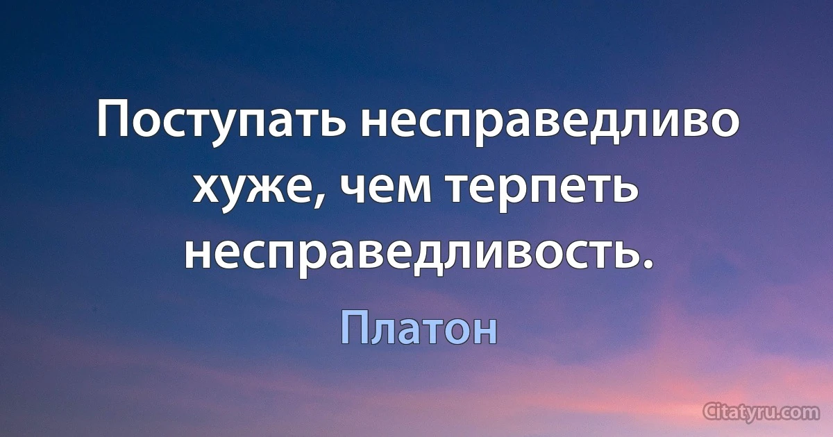 Поступать несправедливо хуже, чем терпеть несправедливость. (Платон)