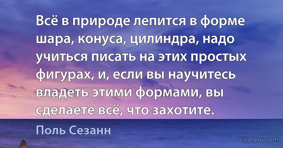 Всё в природе лепится в форме шара, конуса, цилиндра, надо учиться писать на этих простых фигурах, и, если вы научитесь владеть этими формами, вы сделаете всё, что захотите. (Поль Сезанн)