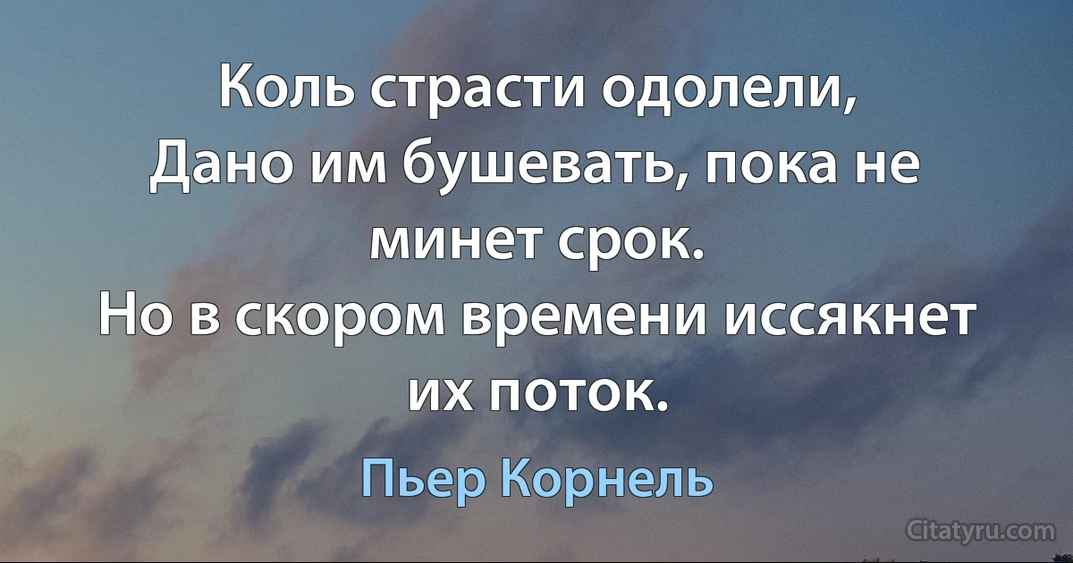 Коль страсти одолели,
Дано им бушевать, пока не минет срок.
Но в скором времени иссякнет их поток. (Пьер Корнель)