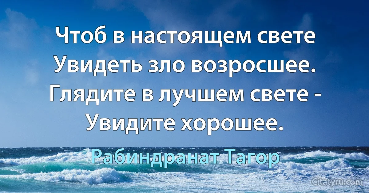 Чтоб в настоящем свете
Увидеть зло возросшее.
Глядите в лучшем свете -
Увидите хорошее. (Рабиндранат Тагор)