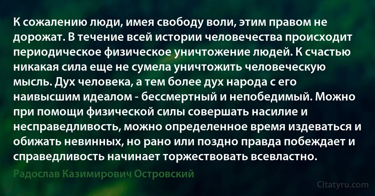 К сожалению люди, имея свободу воли, этим правом не дорожат. В течение всей истории человечества происходит периодическое физическое уничтожение людей. К счастью никакая сила еще не сумела уничтожить человеческую мысль. Дух человека, а тем более дух народа с его наивысшим идеалом - бессмертный и непобедимый. Можно при помощи физической силы совершать насилие и несправедливость, можно определенное время издеваться и обижать невинных, но рано или поздно правда побеждает и справедливость начинает торжествовать всевластно. (Радослав Казимирович Островский)