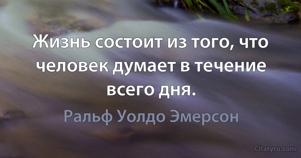 Жизнь состоит из того, что человек думает в течение всего дня. (Ральф Уолдо Эмерсон)