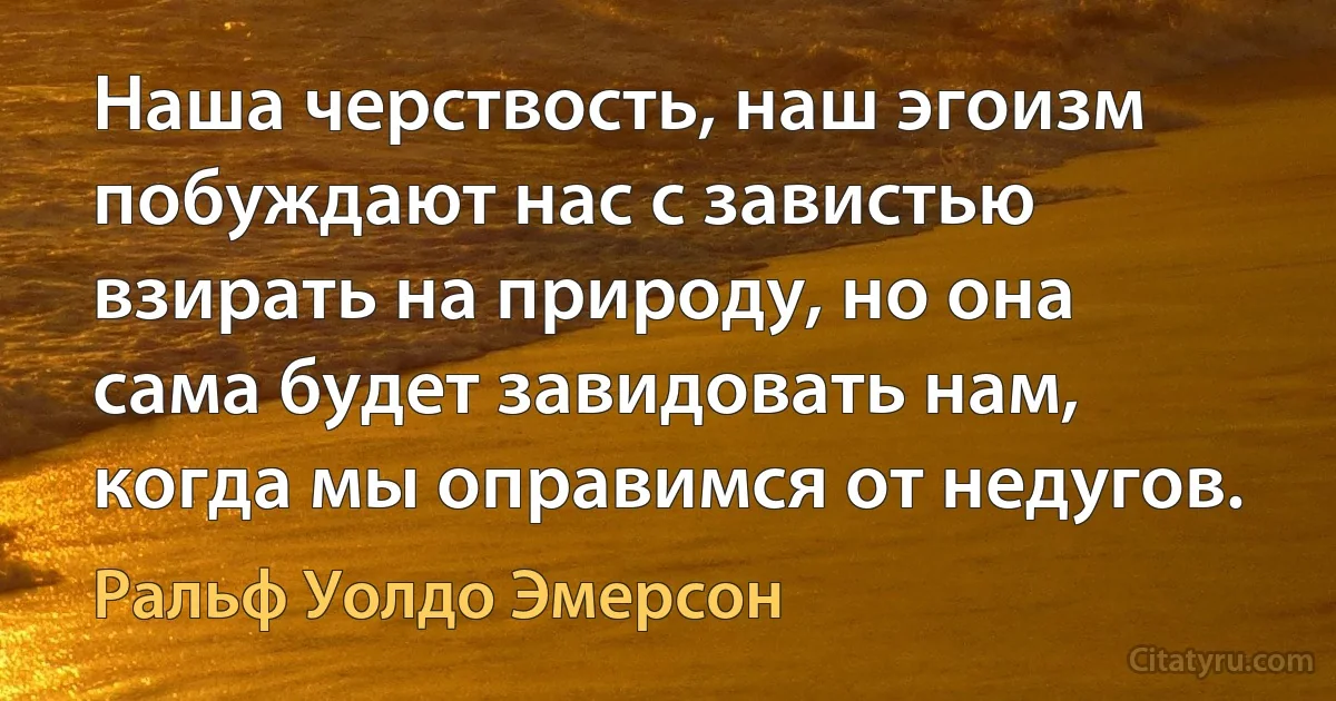 Наша черствость, наш эгоизм побуждают нас с завистью взирать на природу, но она сама будет завидовать нам, когда мы оправимся от недугов. (Ральф Уолдо Эмерсон)