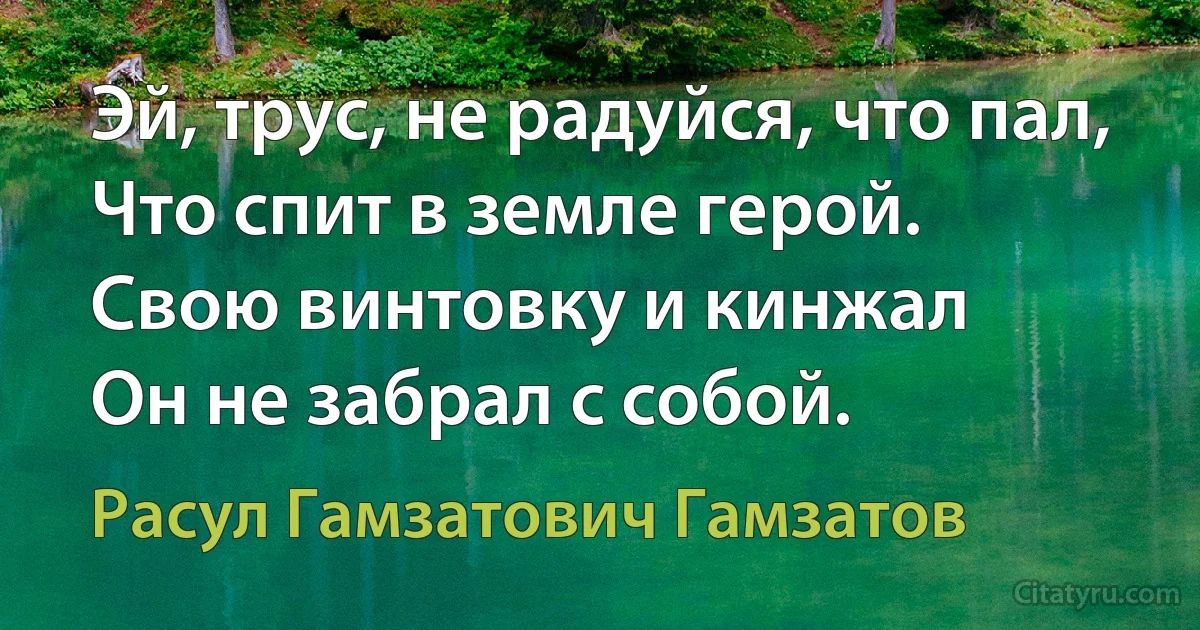 Эй, трус, не радуйся, что пал,
Что спит в земле герой.
Свою винтовку и кинжал
Он не забрал с собой. (Расул Гамзатович Гамзатов)