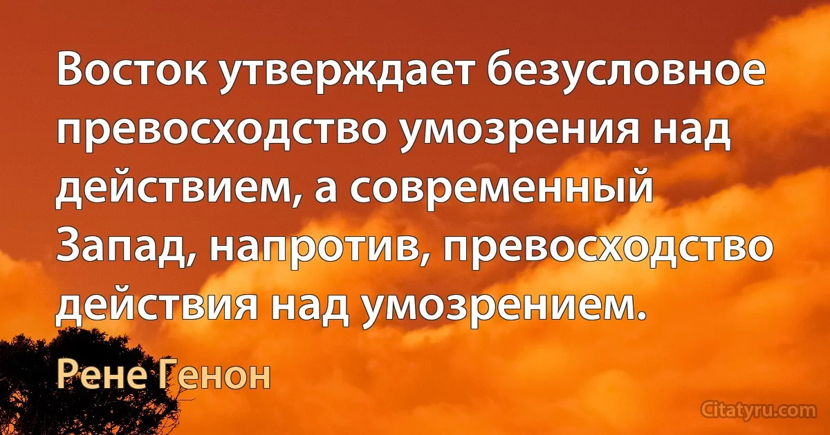 Восток утверждает безусловное превосходство умозрения над действием, а современный Запад, напротив, превосходство действия над умозрением. (Рене Генон)