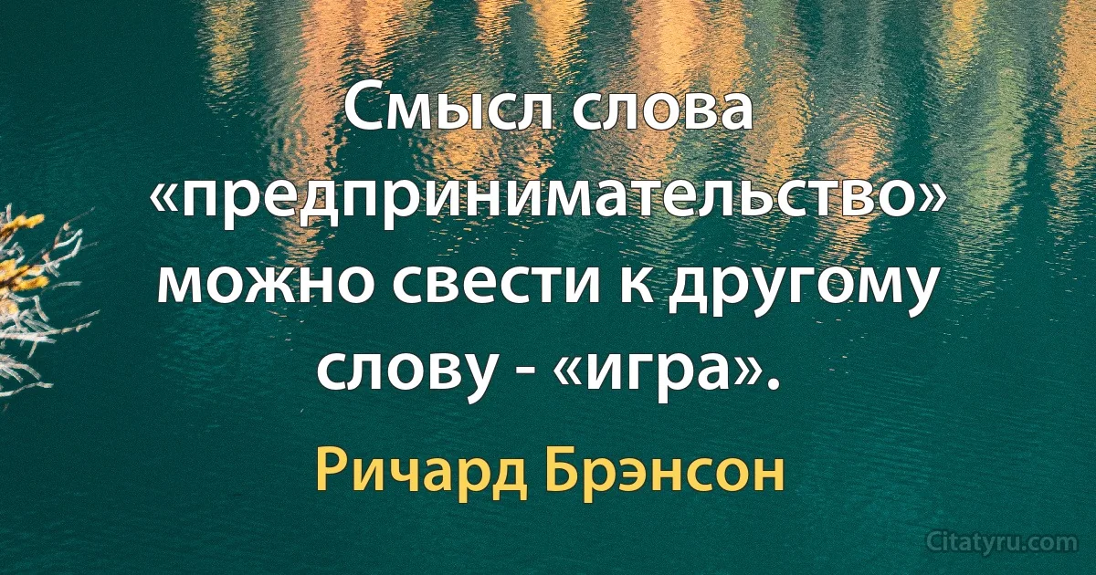 Смысл слова «предпринимательство» можно свести к другому слову - «игра». (Ричард Брэнсон)