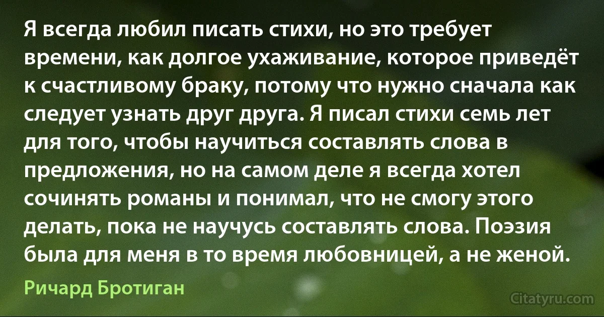 Я всегда любил писать стихи, но это требует времени, как долгое ухаживание, которое приведёт к счастливому браку, потому что нужно сначала как следует узнать друг друга. Я писал стихи семь лет для того, чтобы научиться составлять слова в предложения, но на самом деле я всегда хотел сочинять романы и понимал, что не смогу этого делать, пока не научусь составлять слова. Поэзия была для меня в то время любовницей, а не женой. (Ричард Бротиган)