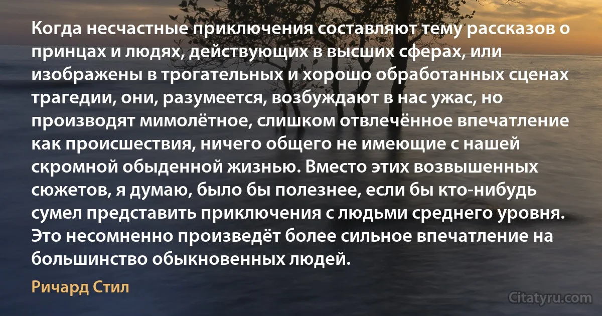 Когда несчастные приключения составляют тему рассказов о принцах и людях, действующих в высших сферах, или изображены в трогательных и хорошо обработанных сценах трагедии, они, разумеется, возбуждают в нас ужас, но производят мимолётное, слишком отвлечённое впечатление как происшествия, ничего общего не имеющие с нашей скромной обыденной жизнью. Вместо этих возвышенных сюжетов, я думаю, было бы полезнее, если бы кто-нибудь сумел представить приключения с людьми среднего уровня. Это несомненно произведёт более сильное впечатление на большинство обыкновенных людей. (Ричард Стил)