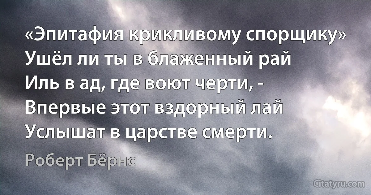 «Эпитафия крикливому спорщику»
Ушёл ли ты в блаженный рай
Иль в ад, где воют черти, -
Впервые этот вздорный лай
Услышат в царстве смерти. (Роберт Бёрнс)