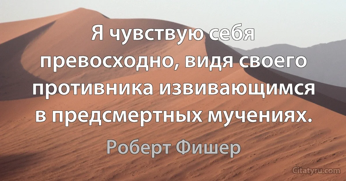 Я чувствую себя превосходно, видя своего противника извивающимся в предсмертных мучениях. (Роберт Фишер)