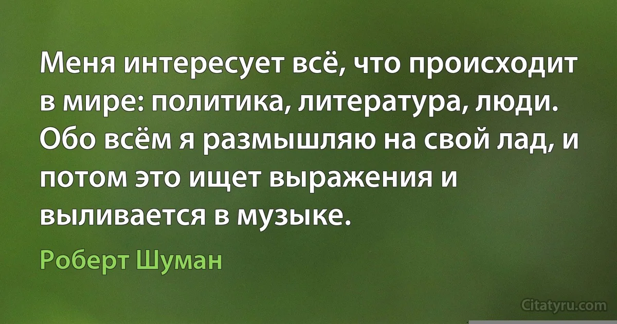 Меня интересует всё, что происходит в мире: политика, литература, люди. Обо всём я размышляю на свой лад, и потом это ищет выражения и выливается в музыке. (Роберт Шуман)