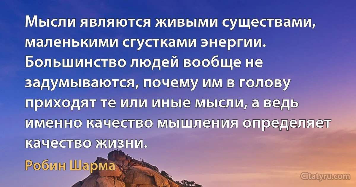 Мысли являются живыми существами, маленькими сгустками энергии. Большинство людей вообще не задумываются, почему им в голову приходят те или иные мысли, а ведь именно качество мышления определяет качество жизни. (Робин Шарма)