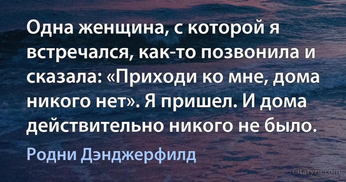 Одна женщина, с которой я встречался, как-то позвонила и сказала: «Приходи ко мне, дома никого нет». Я пришел. И дома действительно никого не было. (Родни Дэнджерфилд)