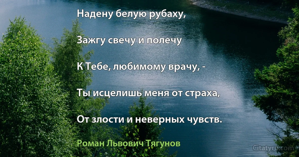 Надену белую рубаху,

Зажгу свечу и полечу

К Тебе, любимому врачу, -

Ты исцелишь меня от страха,

От злости и неверных чувств. (Роман Львович Тягунов)