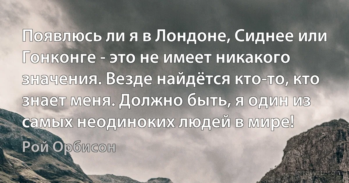 Появлюсь ли я в Лондоне, Сиднее или Гонконге - это не имеет никакого значения. Везде найдётся кто-то, кто знает меня. Должно быть, я один из самых неодиноких людей в мире! (Рой Орбисон)