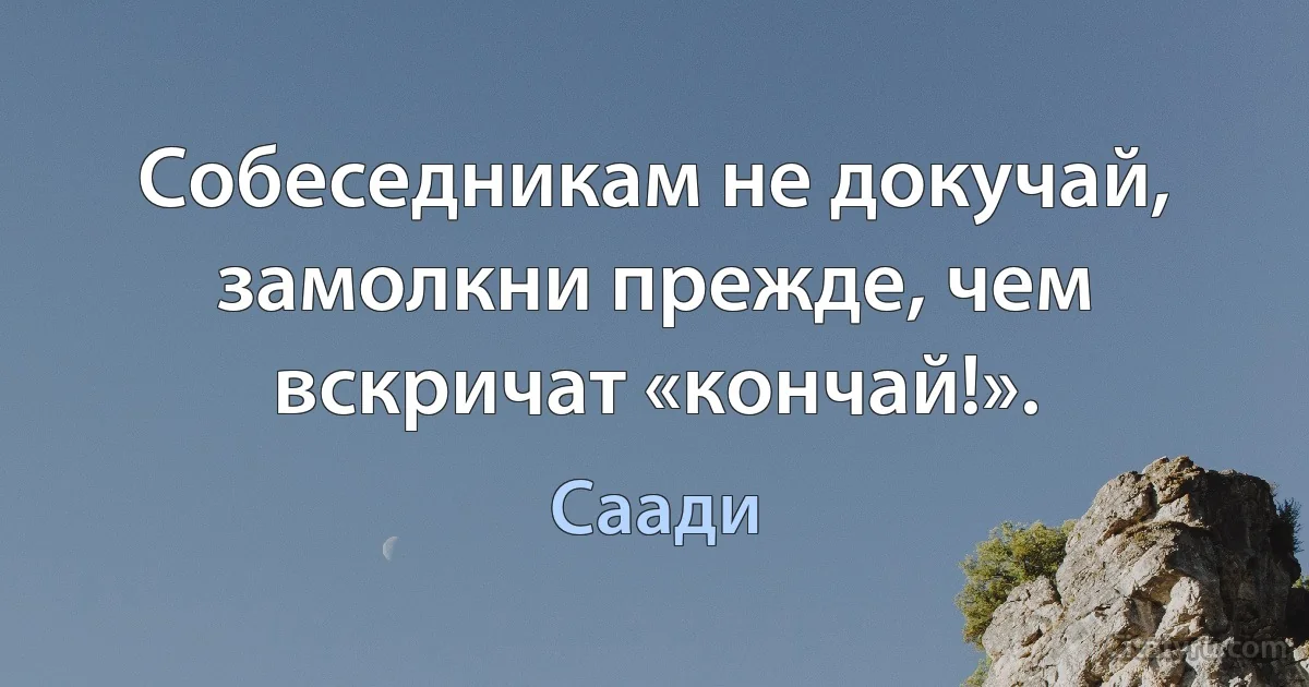 Собеседникам не докучай, замолкни прежде, чем вскричат «кончай!». (Саади)