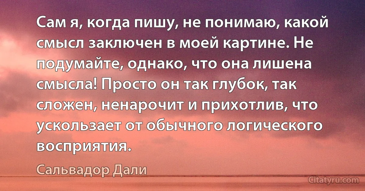 Сам я, когда пишу, не понимаю, какой смысл заключен в моей картине. Не подумайте, однако, что она лишена смысла! Просто он так глубок, так сложен, ненарочит и прихотлив, что ускользает от обычного логического восприятия. (Сальвадор Дали)