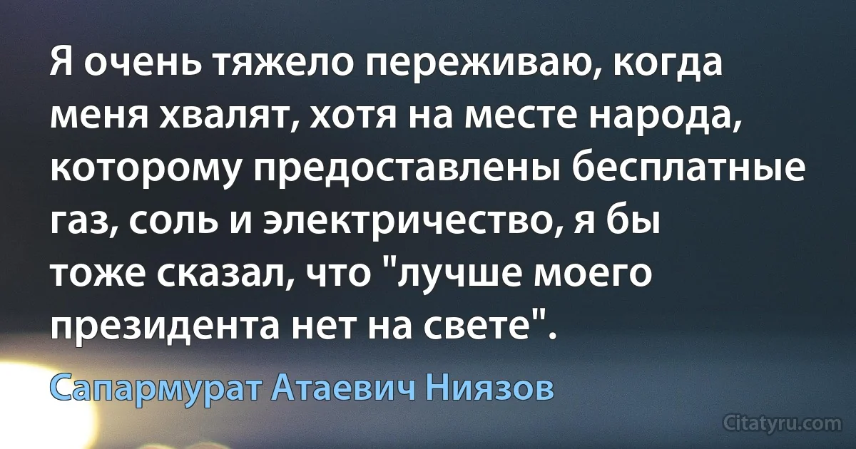 Я очень тяжело переживаю, когда меня хвалят, хотя на месте народа, которому предоставлены бесплатные газ, соль и электричество, я бы тоже сказал, что "лучше моего президента нет на свете". (Сапармурат Атаевич Ниязов)